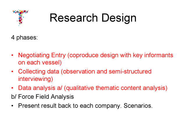 Research Design
4 phases:
•  Negotiating Entry (coproduce design with key informants
on each vessel)
•  Collecting data (observation and semi-structured
interviewing)
•  Data analysis a/ (qualitative thematic content analysis)
b/ Force Field Analysis
•  Present result back to each company. Scenarios.
