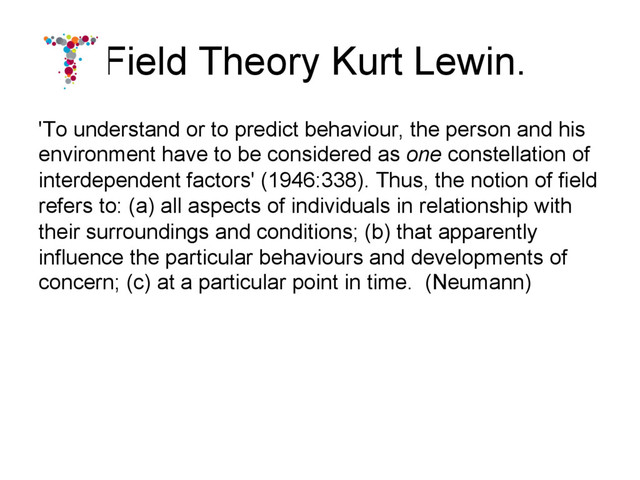 Field Theory Kurt Lewin.
'To understand or to predict behaviour, the person and his
environment have to be considered as one constellation of
interdependent factors' (1946:338). Thus, the notion of field
refers to: (a) all aspects of individuals in relationship with
their surroundings and conditions; (b) that apparently
influence the particular behaviours and developments of
concern; (c) at a particular point in time. (Neumann)

