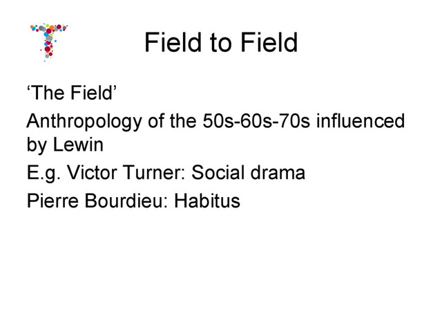 Field to Field
‘The Field’
Anthropology of the 50s-60s-70s influenced
by Lewin
E.g. Victor Turner: Social drama
Pierre Bourdieu: Habitus
