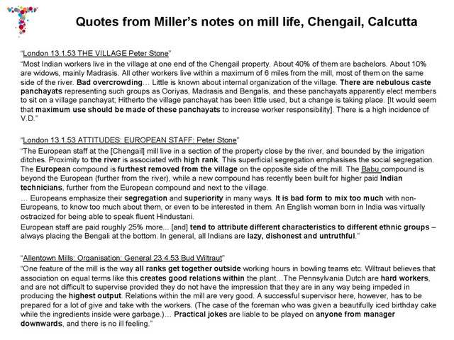 Quotes from Miller’s notes on mill life, Chengail, Calcutta
“London 13.1.53 THE VILLAGE Peter Stone”
“Most Indian workers live in the village at one end of the Chengail property. About 40% of them are bachelors. About 10%
are widows, mainly Madrasis. All other workers live within a maximum of 6 miles from the mill, most of them on the same
side of the river. Bad overcrowding… Little is known about internal organization of the village. There are nebulous caste
panchayats representing such groups as Ooriyas, Madrasis and Bengalis, and these panchayats apparently elect members
to sit on a village panchayat; Hitherto the village panchayat has been little used, but a change is taking place. [It would seem
that maximum use should be made of these panchayats to increase worker responsibility]. There is a high incidence of
V.D.”
“London 13.1.53 ATTITUDES: EUROPEAN STAFF: Peter Stone”
“The European staff at the [Chengail] mill live in a section of the property close by the river, and bounded by the irrigation
ditches. Proximity to the river is associated with high rank. This superficial segregation emphasises the social segregation.
The European compound is furthest removed from the village on the opposite side of the mill. The Babu compound is
beyond the European (further from the river), while a new compound has recently been built for higher paid Indian
technicians, further from the European compound and next to the village.
… Europeans emphasize their segregation and superiority in many ways. It is bad form to mix too much with non-
Europeans, to know too much about them, or even to be interested in them. An English woman born in India was virtually
ostracized for being able to speak fluent Hindustani.
European staff are paid roughly 25% more... [and] tend to attribute different characteristics to different ethnic groups –
always placing the Bengali at the bottom. In general, all Indians are lazy, dishonest and untruthful.”
“Allentown Mills: Organisation: General 23.4.53 Bud Wiltraut”
“One feature of the mill is the way all ranks get together outside working hours in bowling teams etc. Wiltraut believes that
association on equal terms like this creates good relations within the plant…The Pennsylvania Dutch are hard workers,
and are not difficult to supervise provided they do not have the impression that they are in any way being impeded in
producing the highest output. Relations within the mill are very good. A successful supervisor here, however, has to be
prepared for a lot of give and take with the workers. (The case of the foreman who was given a beautifully iced birthday cake
while the ingredients inside were garbage.)… Practical jokes are liable to be played on anyone from manager
downwards, and there is no ill feeling.”
