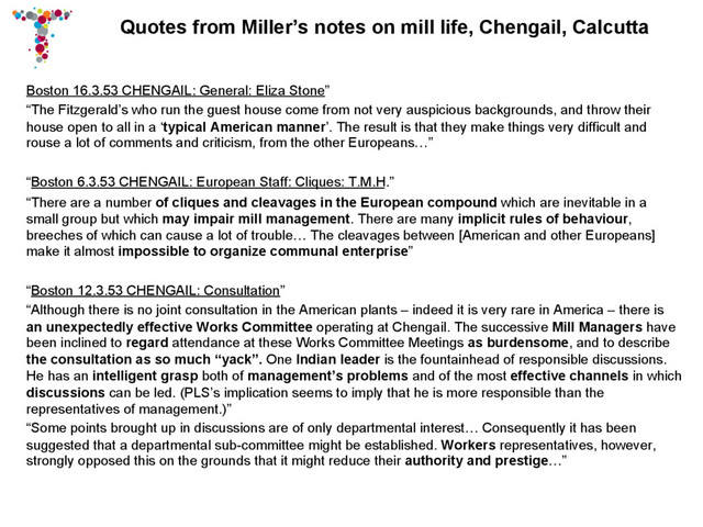 Quotes from Miller’s notes on mill life, Chengail, Calcutta
Boston 16.3.53 CHENGAIL: General: Eliza Stone”
“The Fitzgerald’s who run the guest house come from not very auspicious backgrounds, and throw their
house open to all in a ‘typical American manner’. The result is that they make things very difficult and
rouse a lot of comments and criticism, from the other Europeans…”
“Boston 6.3.53 CHENGAIL: European Staff: Cliques: T.M.H.”
“There are a number of cliques and cleavages in the European compound which are inevitable in a
small group but which may impair mill management. There are many implicit rules of behaviour,
breeches of which can cause a lot of trouble… The cleavages between [American and other Europeans]
make it almost impossible to organize communal enterprise”
“Boston 12.3.53 CHENGAIL: Consultation”
“Although there is no joint consultation in the American plants – indeed it is very rare in America – there is
an unexpectedly effective Works Committee operating at Chengail. The successive Mill Managers have
been inclined to regard attendance at these Works Committee Meetings as burdensome, and to describe
the consultation as so much “yack”. One Indian leader is the fountainhead of responsible discussions.
He has an intelligent grasp both of management’s problems and of the most effective channels in which
discussions can be led. (PLS’s implication seems to imply that he is more responsible than the
representatives of management.)”
“Some points brought up in discussions are of only departmental interest… Consequently it has been
suggested that a departmental sub-committee might be established. Workers representatives, however,
strongly opposed this on the grounds that it might reduce their authority and prestige…”
