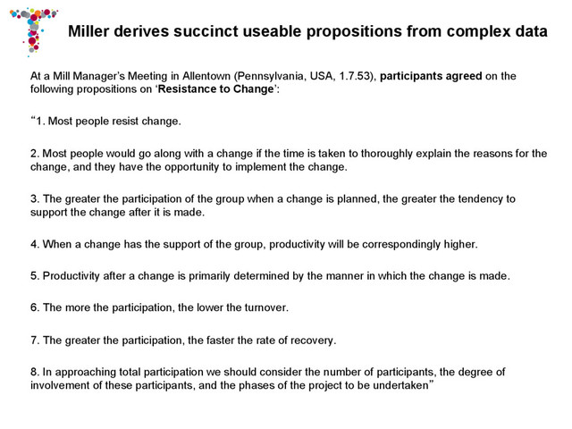 Miller derives succinct useable propositions from complex data
At a Mill Manager’s Meeting in Allentown (Pennsylvania, USA, 1.7.53), participants agreed on the
following propositions on ‘Resistance to Change’:
“1. Most people resist change.
2. Most people would go along with a change if the time is taken to thoroughly explain the reasons for the
change, and they have the opportunity to implement the change.
3. The greater the participation of the group when a change is planned, the greater the tendency to
support the change after it is made.
4. When a change has the support of the group, productivity will be correspondingly higher.
5. Productivity after a change is primarily determined by the manner in which the change is made.
6. The more the participation, the lower the turnover.
7. The greater the participation, the faster the rate of recovery.
8. In approaching total participation we should consider the number of participants, the degree of
involvement of these participants, and the phases of the project to be undertaken”
