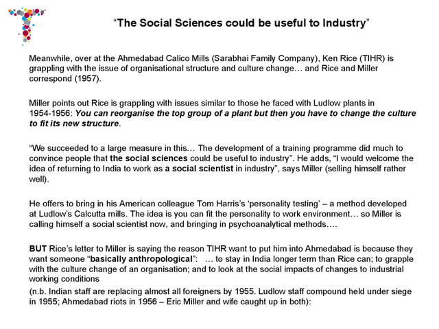 “The Social Sciences could be useful to Industry”
Meanwhile, over at the Ahmedabad Calico Mills (Sarabhai Family Company), Ken Rice (TIHR) is
grappling with the issue of organisational structure and culture change… and Rice and Miller
correspond (1957).
Miller points out Rice is grappling with issues similar to those he faced with Ludlow plants in
1954-1956: You can reorganise the top group of a plant but then you have to change the culture
to fit its new structure.
“We succeeded to a large measure in this… The development of a training programme did much to
convince people that the social sciences could be useful to industry”. He adds, “I would welcome the
idea of returning to India to work as a social scientist in industry”, says Miller (selling himself rather
well).
He offers to bring in his American colleague Tom Harris’s ‘personality testing’ – a method developed
at Ludlow’s Calcutta mills. The idea is you can fit the personality to work environment… so Miller is
calling himself a social scientist now, and bringing in psychoanalytical methods….
BUT Rice’s letter to Miller is saying the reason TIHR want to put him into Ahmedabad is because they
want someone “basically anthropological”: … to stay in India longer term than Rice can; to grapple
with the culture change of an organisation; and to look at the social impacts of changes to industrial
working conditions
(n.b. Indian staff are replacing almost all foreigners by 1955. Ludlow staff compound held under siege
in 1955; Ahmedabad riots in 1956 – Eric Miller and wife caught up in both):
