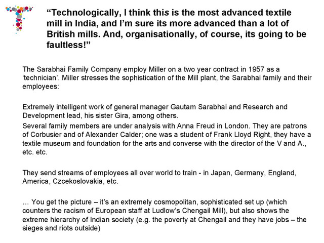 “Technologically, I think this is the most advanced textile
mill in India, and I’m sure its more advanced than a lot of
British mills. And, organisationally, of course, its going to be
faultless!”
The Sarabhai Family Company employ Miller on a two year contract in 1957 as a
‘technician’. Miller stresses the sophistication of the Mill plant, the Sarabhai family and their
employees:
Extremely intelligent work of general manager Gautam Sarabhai and Research and
Development lead, his sister Gira, among others.
Several family members are under analysis with Anna Freud in London. They are patrons
of Corbusier and of Alexander Calder; one was a student of Frank Lloyd Right, they have a
textile museum and foundation for the arts and converse with the director of the V and A.,
etc. etc.
They send streams of employees all over world to train - in Japan, Germany, England,
America, Czcekoslovakia, etc.
… You get the picture – it’s an extremely cosmopolitan, sophisticated set up (which
counters the racism of European staff at Ludlow’s Chengail Mill), but also shows the
extreme hierarchy of Indian society (e.g. the poverty at Chengail and they have jobs – the
sieges and riots outside)
