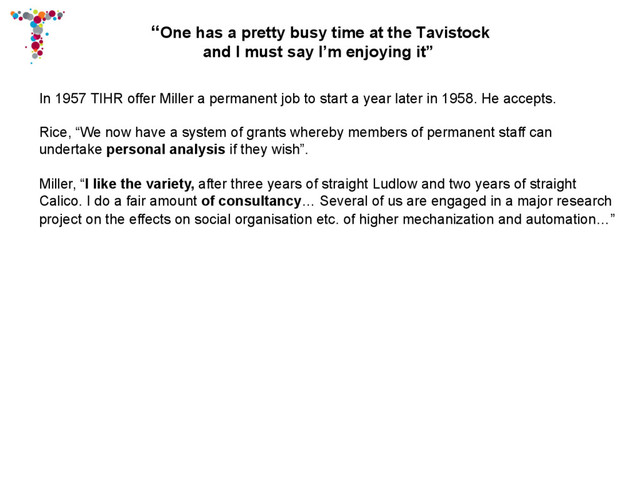 “One has a pretty busy time at the Tavistock
and I must say I’m enjoying it”
In 1957 TIHR offer Miller a permanent job to start a year later in 1958. He accepts.
Rice, “We now have a system of grants whereby members of permanent staff can
undertake personal analysis if they wish”.
Miller, “I like the variety, after three years of straight Ludlow and two years of straight
Calico. I do a fair amount of consultancy… Several of us are engaged in a major research
project on the effects on social organisation etc. of higher mechanization and automation…”
