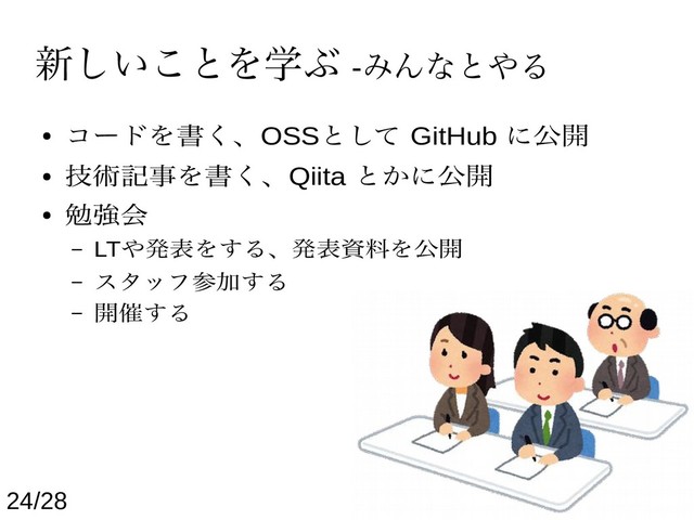 新しいことを学ぶ -みんなとやる
● コードを書く、OSSとして GitHub に公開
● 技術記事を書く、Qiita とかに公開
● 勉強会
– LTや発表をする、発表資料を公開
– スタッフ参加する
– 開催する
24/28
