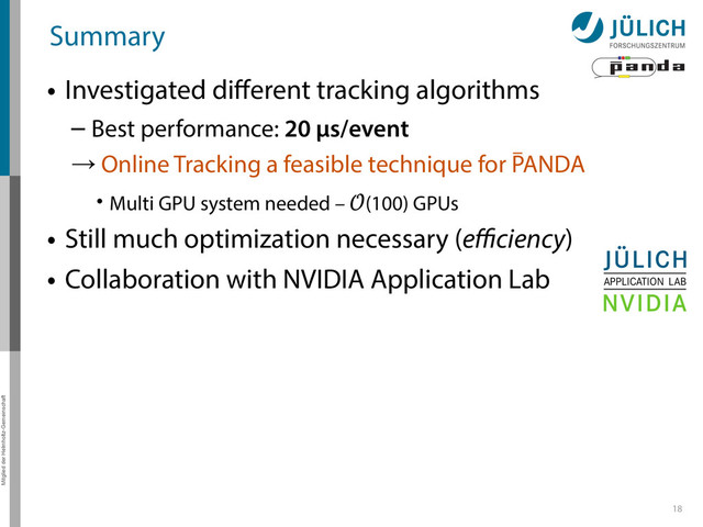 Mitglied der Helmholtz-Gemeinschaft
Andreas Herten, DPG Frühjahrstagung 2014, HK 57.2
Summary
• Investigated diﬀerent tracking algorithms
– Best performance: 20 µs/event
→ Online Tracking a feasible technique for PANDA
• Multi GPU system needed – (100) GPUs
• Still much optimization necessary (eﬃciency)
• Collaboration with NVIDIA Application Lab
18
