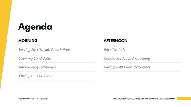 WORKSHOP: SUCCESSFULLY HIRE, MENTOR, RETAIN AND LEAD DESIGN TEAMS
@BERMONPAINTER / #UXINDIA
Agenda
Writing Effective Job Descriptions
Sourcing Candidates
Interviewing Techniques
Closing the Candidate
MORNING
Effective 1:1’s
Candid Feedback & Coaching
Parting with Poor Performers
AFTERNOON
