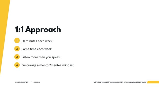 WORKSHOP: SUCCESSFULLY HIRE, MENTOR, RETAIN AND LEAD DESIGN TEAMS
@BERMONPAINTER / #UXINDIA
1:1 Approach
30 minutes each week
Same time each week
Listen more than you speak
Encourage a mentor/mentee mindset
1
2
3
4
