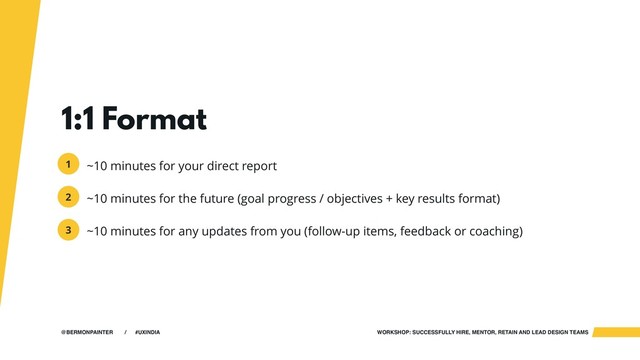 WORKSHOP: SUCCESSFULLY HIRE, MENTOR, RETAIN AND LEAD DESIGN TEAMS
@BERMONPAINTER / #UXINDIA
1:1 Format
~10 minutes for your direct report
~10 minutes for the future (goal progress / objectives + key results format)
~10 minutes for any updates from you (follow-up items, feedback or coaching)
1
2
3
