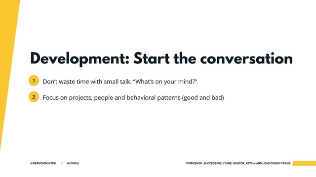 WORKSHOP: SUCCESSFULLY HIRE, MENTOR, RETAIN AND LEAD DESIGN TEAMS
@BERMONPAINTER / #UXINDIA
Development: Start the conversation
Don’t waste time with small talk. “What’s on your mind?”
Focus on projects, people and behavioral patterns (good and bad)
1
2
