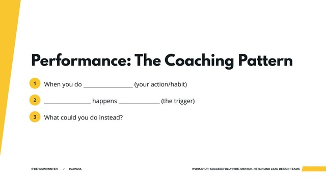 WORKSHOP: SUCCESSFULLY HIRE, MENTOR, RETAIN AND LEAD DESIGN TEAMS
@BERMONPAINTER / #UXINDIA
Performance: The Coaching Pattern
When you do __________________ (your action/habit)
_________________ happens _______________ (the trigger)
What could you do instead?
1
2
3
