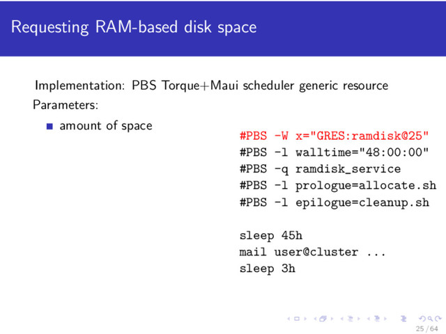 Requesting RAM-based disk space
Implementation: PBS Torque+Maui scheduler generic resource
Parameters:
amount of space
#PBS -W x="GRES:ramdisk@25"
#PBS -l walltime="48:00:00"
#PBS -q ramdisk_service
#PBS -l prologue=allocate.sh
#PBS -l epilogue=cleanup.sh
sleep 45h
mail user@cluster ...
sleep 3h
25 / 64
