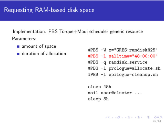 Requesting RAM-based disk space
Implementation: PBS Torque+Maui scheduler generic resource
Parameters:
amount of space
duration of allocation
#PBS -W x="GRES:ramdisk@25"
#PBS -l walltime="48:00:00"
#PBS -q ramdisk_service
#PBS -l prologue=allocate.sh
#PBS -l epilogue=cleanup.sh
sleep 45h
mail user@cluster ...
sleep 3h
26 / 64
