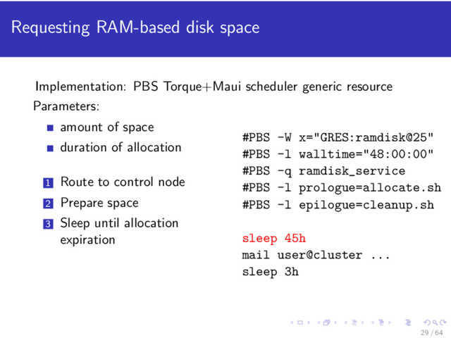 Requesting RAM-based disk space
Implementation: PBS Torque+Maui scheduler generic resource
Parameters:
amount of space
duration of allocation
1 Route to control node
2 Prepare space
3 Sleep until allocation
expiration
#PBS -W x="GRES:ramdisk@25"
#PBS -l walltime="48:00:00"
#PBS -q ramdisk_service
#PBS -l prologue=allocate.sh
#PBS -l epilogue=cleanup.sh
sleep 45h
mail user@cluster ...
sleep 3h
29 / 64
