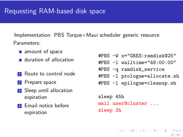 Requesting RAM-based disk space
Implementation: PBS Torque+Maui scheduler generic resource
Parameters:
amount of space
duration of allocation
1 Route to control node
2 Prepare space
3 Sleep until allocation
expiration
4 Email notice before
expiration
#PBS -W x="GRES:ramdisk@25"
#PBS -l walltime="48:00:00"
#PBS -q ramdisk_service
#PBS -l prologue=allocate.sh
#PBS -l epilogue=cleanup.sh
sleep 45h
mail user@cluster ...
sleep 3h
30 / 64
