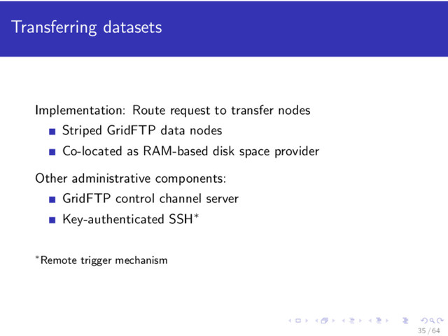 Transferring datasets
Implementation: Route request to transfer nodes
Striped GridFTP data nodes
Co-located as RAM-based disk space provider
Other administrative components:
GridFTP control channel server
Key-authenticated SSH∗
∗Remote trigger mechanism
35 / 64
