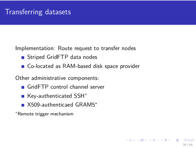 Transferring datasets
Implementation: Route request to transfer nodes
Striped GridFTP data nodes
Co-located as RAM-based disk space provider
Other administrative components:
GridFTP control channel server
Key-authenticated SSH∗
X509-authenticaed GRAM5∗
∗Remote trigger mechanism
36 / 64
