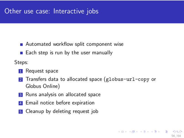 Other use case: Interactive jobs
Automated workﬂow split component wise
Each step is run by the user manually
Steps:
1 Request space
2 Transfers data to allocated space (globus-url-copy or
Globus Online)
3 Runs analysis on allocated space
4 Email notice before expiration
5 Cleanup by deleting request job
56 / 64
