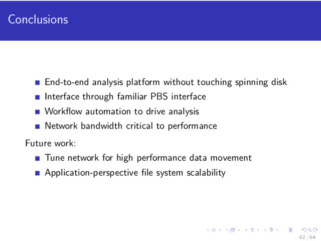 Conclusions
End-to-end analysis platform without touching spinning disk
Interface through familiar PBS interface
Workﬂow automation to drive analysis
Network bandwidth critical to performance
Future work:
Tune network for high performance data movement
Application-perspective ﬁle system scalability
62 / 64
