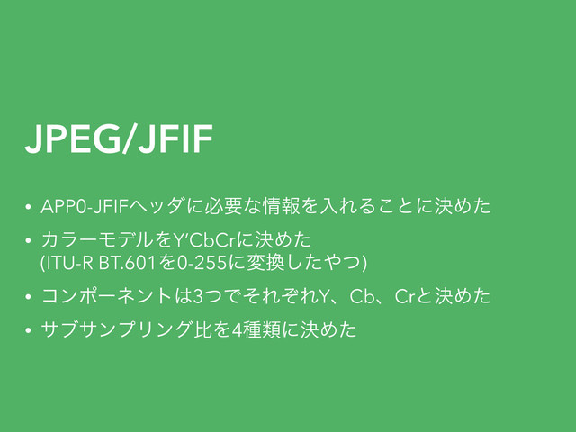 JPEG/JFIF
• APP0-JFIFϔομʹඞཁͳ৘ใΛೖΕΔ͜ͱʹܾΊͨ
• ΧϥʔϞσϧΛY’CbCrʹܾΊͨ 
(ITU-R BT.601Λ0-255ʹม׵ͨ͠΍ͭ)
• ίϯϙʔωϯτ͸3ͭͰͦΕͧΕYɺCbɺCrͱܾΊͨ
• αϒαϯϓϦϯάൺΛ4छྨʹܾΊͨ
