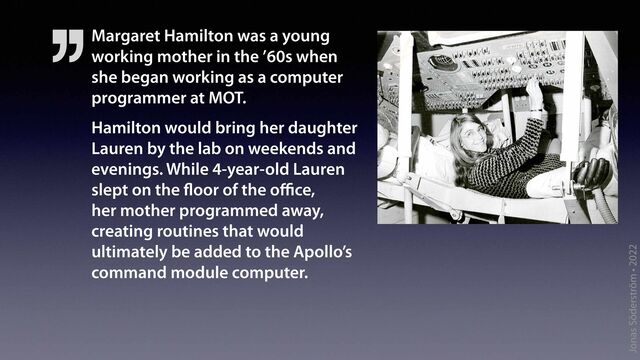 Jonas Söderström • 2022
Margaret Hamilton was a young
working mother in the ’60s when
she began working as a computer
programmer at MOT.
Hamilton would bring her daughter
Lauren by the lab on weekends and
evenings. While 4-year-old Lauren
slept on the
fl
oor of the o
ff i
ce,
her mother programmed away,
creating routines that would
ultimately be added to the Apollo’s
command module computer.
’’
