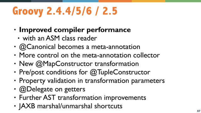 87
Groovy 2.4.4/5/6 / 2.5
• Improved compiler performance
• with an ASM class reader
• @Canonical becomes a meta-annotation
• More control on the meta-annotation collector
• New @MapConstructor transformation
• Pre/post conditions for @TupleConstructor
• Property validation in transformation parameters
• @Delegate on getters
• Further AST transformation improvements
• JAXB marshal/unmarshal shortcuts
