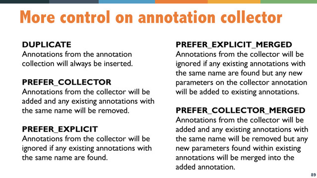 89
More control on annotation collector
DUPLICATE
Annotations from the annotation
collection will always be inserted.
PREFER_COLLECTOR
Annotations from the collector will be
added and any existing annotations with
the same name will be removed.
PREFER_EXPLICIT
Annotations from the collector will be
ignored if any existing annotations with
the same name are found.
PREFER_EXPLICIT_MERGED
Annotations from the collector will be
ignored if any existing annotations with
the same name are found but any new
parameters on the collector annotation
will be added to existing annotations.
PREFER_COLLECTOR_MERGED
Annotations from the collector will be
added and any existing annotations with
the same name will be removed but any
new parameters found within existing
annotations will be merged into the
added annotation.
