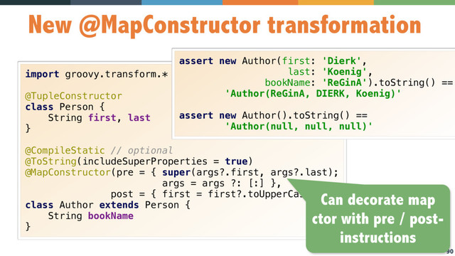 90
New @MapConstructor transformation
import groovy.transform.* 
 
@TupleConstructor 
class Person { 
String first, last 
} 
 
@CompileStatic // optional 
@ToString(includeSuperProperties = true) 
@MapConstructor(pre = { super(args?.first, args?.last); 
args = args ?: [:] }, 
post = { first = first?.toUpperCase() }) 
class Author extends Person { 
String bookName 
}
assert new Author(first: 'Dierk',
last: 'Koenig',
bookName: 'ReGinA').toString() ==
'Author(ReGinA, DIERK, Koenig)' 
 
assert new Author().toString() ==
'Author(null, null, null)'
Can decorate map
ctor with pre / post-
instructions
