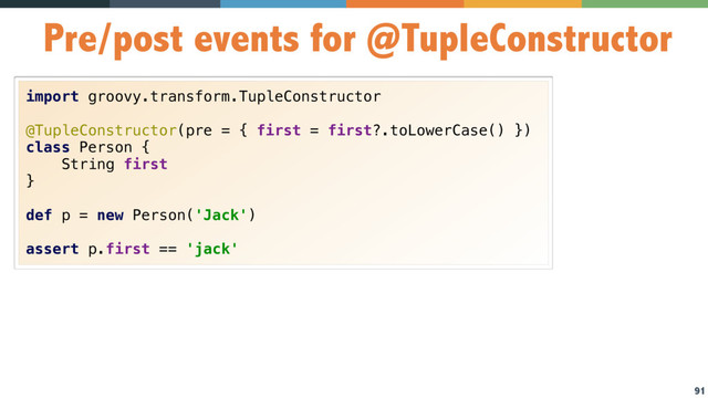 91
Pre/post events for @TupleConstructor
import groovy.transform.TupleConstructor
@TupleConstructor(pre = { first = first?.toLowerCase() })
class Person {
String first
}
def p = new Person('Jack')
assert p.first == 'jack'
