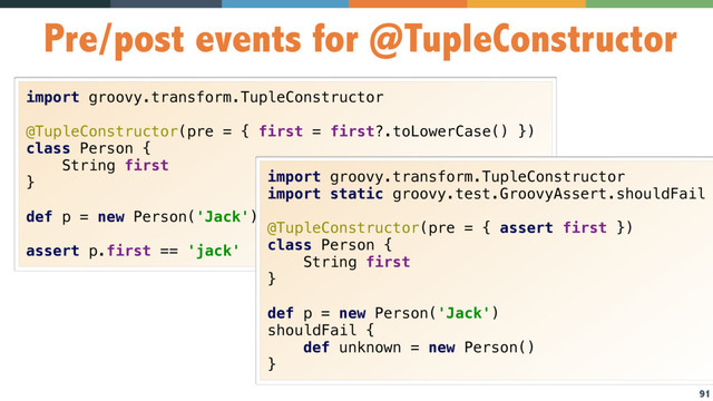 91
Pre/post events for @TupleConstructor
import groovy.transform.TupleConstructor
@TupleConstructor(pre = { first = first?.toLowerCase() })
class Person {
String first
}
def p = new Person('Jack')
assert p.first == 'jack'
import groovy.transform.TupleConstructor
import static groovy.test.GroovyAssert.shouldFail
@TupleConstructor(pre = { assert first })
class Person {
String first
}
def p = new Person('Jack')
shouldFail {
def unknown = new Person()
}
