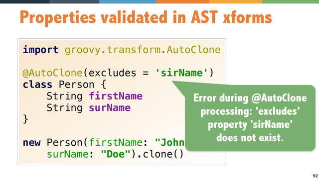 92
Properties validated in AST xforms
import groovy.transform.AutoClone 
 
@AutoClone(excludes = 'sirName') 
class Person { 
String firstName 
String surName 
} 
 
new Person(firstName: "John",
surName: "Doe").clone()
Error during @AutoClone
processing: 'excludes'
property 'sirName'
does not exist.
