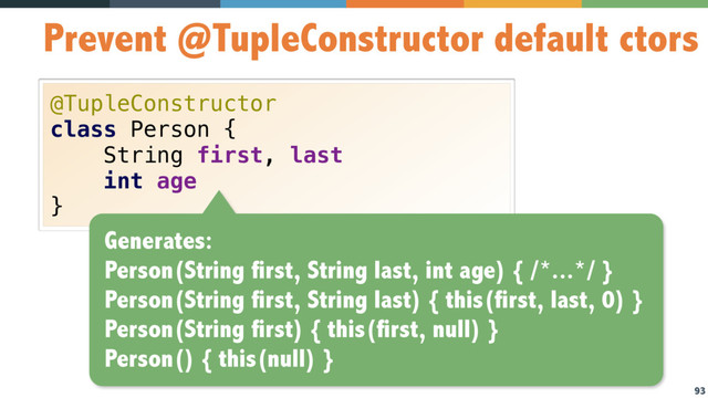 93
Prevent @TupleConstructor default ctors
@TupleConstructor 
class Person { 
String first, last 
int age 
}
Generates:
Person(String first, String last, int age) { /*...*/ }
Person(String first, String last) { this(first, last, 0) }
Person(String first) { this(first, null) }
Person() { this(null) }
