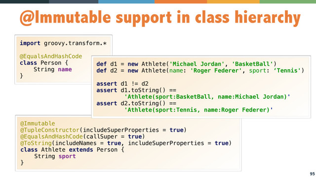 95
@Immutable support in class hierarchy
import groovy.transform.* 
 
@EqualsAndHashCode 
class Person { 
String name 
}
@Immutable 
@TupleConstructor(includeSuperProperties = true) 
@EqualsAndHashCode(callSuper = true) 
@ToString(includeNames = true, includeSuperProperties = true) 
class Athlete extends Person { 
String sport 
}
def d1 = new Athlete('Michael Jordan', 'BasketBall') 
def d2 = new Athlete(name: 'Roger Federer', sport: ‘Tennis')
assert d1 != d2 
assert d1.toString() ==  
'Athlete(sport:BasketBall, name:Michael Jordan)' 
assert d2.toString() ==  
'Athlete(sport:Tennis, name:Roger Federer)'
