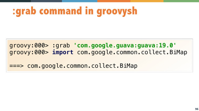 96
:grab command in groovysh
groovy:000> :grab 'com.google.guava:guava:19.0'
groovy:000> import com.google.common.collect.BiMap
===> com.google.common.collect.BiMap
