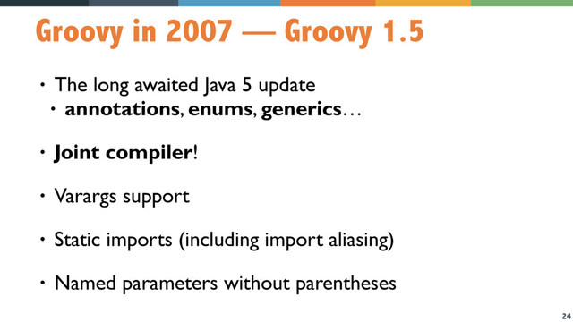 24
Groovy in 2007 — Groovy 1.5
• The long awaited Java 5 update
• annotations, enums, generics…
• Joint compiler!
• Varargs support
• Static imports (including import aliasing)
• Named parameters without parentheses
