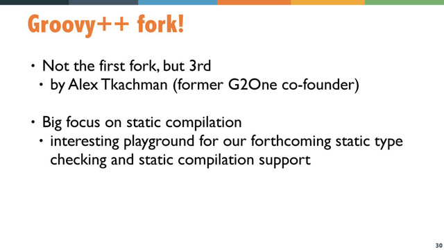 30
Groovy++ fork!
• Not the first fork, but 3rd
• by Alex Tkachman (former G2One co-founder)
• Big focus on static compilation
• interesting playground for our forthcoming static type
checking and static compilation support

