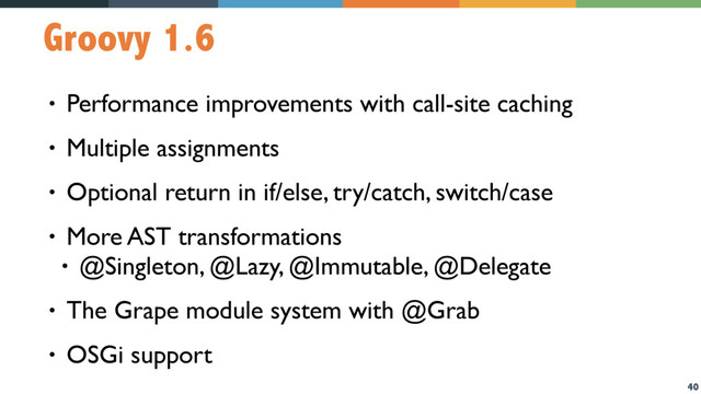 40
Groovy 1.6
• Performance improvements with call-site caching
• Multiple assignments
• Optional return in if/else, try/catch, switch/case
• More AST transformations
• @Singleton, @Lazy, @Immutable, @Delegate
• The Grape module system with @Grab
• OSGi support
