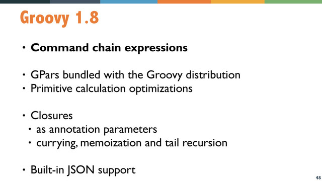 48
Groovy 1.8
• Command chain expressions
• GPars bundled with the Groovy distribution
• Primitive calculation optimizations
• Closures
• as annotation parameters
• currying, memoization and tail recursion
• Built-in JSON support
