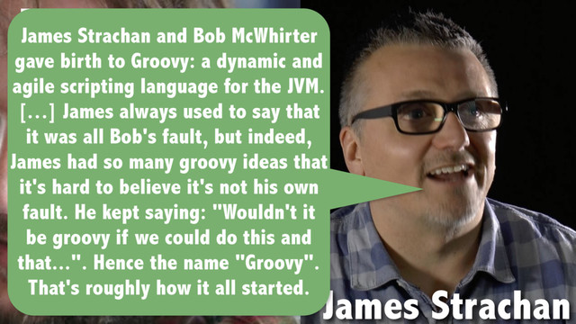 Bob McWhirter
James Strachan
James Strachan and Bob McWhirter
gave birth to Groovy: a dynamic and
agile scripting language for the JVM.
[…] James always used to say that
it was all Bob's fault, but indeed,
James had so many groovy ideas that
it's hard to believe it's not his own
fault. He kept saying: "Wouldn't it
be groovy if we could do this and
that...". Hence the name "Groovy".
That's roughly how it all started.
