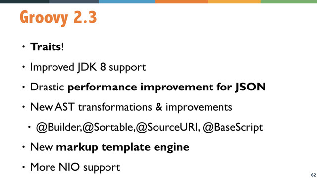62
Groovy 2.3
• Traits!
• Improved JDK 8 support
• Drastic performance improvement for JSON
• New AST transformations & improvements
• @Builder,@Sortable,@SourceURI, @BaseScript
• New markup template engine
• More NIO support
