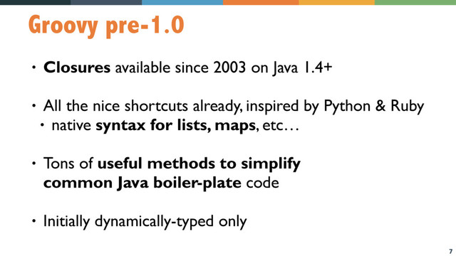 7
Groovy pre-1.0
• Closures available since 2003 on Java 1.4+
• All the nice shortcuts already, inspired by Python & Ruby
• native syntax for lists, maps, etc…
• Tons of useful methods to simplify  
common Java boiler-plate code
• Initially dynamically-typed only
