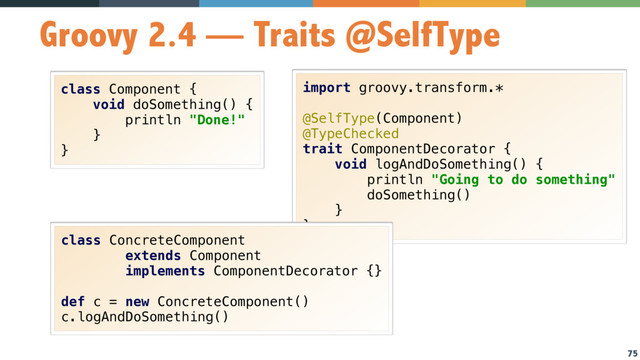 75
Groovy 2.4 — Traits @SelfType
class Component { 
void doSomething() { 
println "Done!" 
} 
}
import groovy.transform.*
 
@SelfType(Component) 
@TypeChecked 
trait ComponentDecorator { 
void logAndDoSomething() { 
println "Going to do something" 
doSomething() 
} 
}
class ConcreteComponent 
extends Component 
implements ComponentDecorator {} 
 
def c = new ConcreteComponent() 
c.logAndDoSomething()
