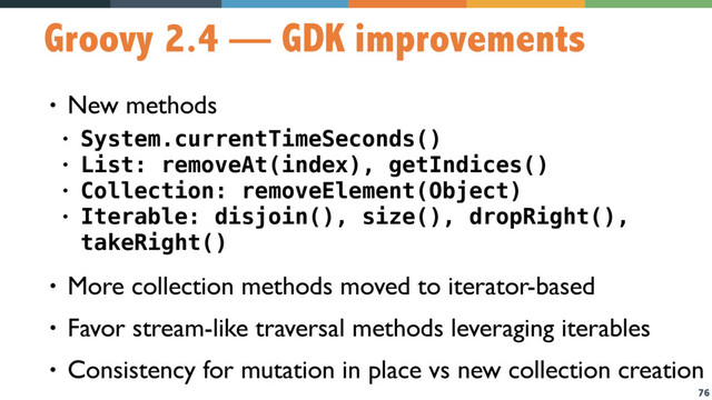 76
Groovy 2.4 — GDK improvements
• New methods
• System.currentTimeSeconds()
• List: removeAt(index), getIndices()
• Collection: removeElement(Object)
• Iterable: disjoin(), size(), dropRight(),
takeRight()
• More collection methods moved to iterator-based
• Favor stream-like traversal methods leveraging iterables
• Consistency for mutation in place vs new collection creation
