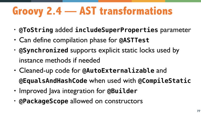 77
Groovy 2.4 — AST transformations
• @ToString added includeSuperProperties parameter
• Can define compilation phase for @ASTTest
• @Synchronized supports explicit static locks used by
instance methods if needed
• Cleaned-up code for @AutoExternalizable and
@EqualsAndHashCode when used with @CompileStatic
• Improved Java integration for @Builder
• @PackageScope allowed on constructors
