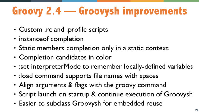 78
Groovy 2.4 — Groovysh improvements
• Custom .rc and .profile scripts
• instanceof completion
• Static members completion only in a static context
• Completion candidates in color
• :set interpreterMode to remember locally-defined variables
• :load command supports file names with spaces
• Align arguments & flags with the groovy command
• Script launch on startup & continue execution of Groovysh
• Easier to subclass Groovysh for embedded reuse
