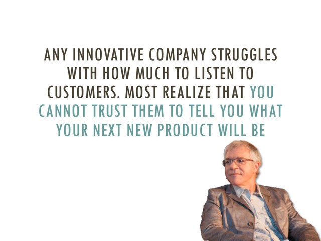 ANY INNOVATIVE COMPANY STRUGGLES
WITH HOW MUCH TO LISTEN TO
CUSTOMERS. MOST REALIZE THAT YOU
CANNOT TRUST THEM TO TELL YOU WHAT
YOUR NEXT NEW PRODUCT WILL BE
