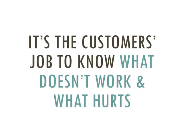 IT’S THE CUSTOMERS’
JOB TO KNOW WHAT
DOESN’T WORK &
WHAT HURTS
