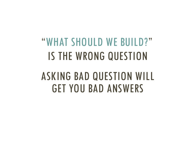 IS THE WRONG QUESTION
“WHAT SHOULD WE BUILD?”
ASKING BAD QUESTION WILL
GET YOU BAD ANSWERS
