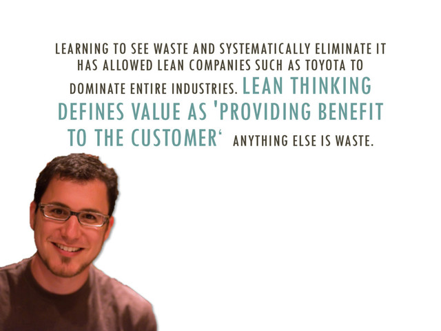 LEARNING TO SEE WASTE AND SYSTEMATICALLY ELIMINATE IT
HAS ALLOWED LEAN COMPANIES SUCH AS TOYOTA TO
DOMINATE ENTIRE INDUSTRIES. LEAN THINKING
DEFINES VALUE AS 'PROVIDING BENEFIT
TO THE CUSTOMER‘ ANYTHING ELSE IS WASTE.
